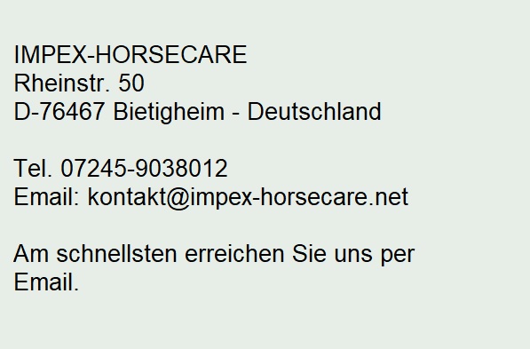 IMPEX-HORSECARE
Rheinstr. 50
D-76467 Bietigheim

Bürozeiten: 
Mo-Do 9.00-16.00 Uhr, Fr 9.00-13.00 Uhr

Tel. 07245-806703
Email: global-sales@t-online.de
Internet: www.impex-horsecare.de